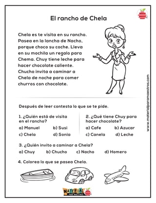 El rancho de Chela
www.materialparamaestros.com
Chela es te visita en su rancho.
Pasea en la lancha de Nacho,
porque choco su coche. Lleva
en su mochila un regalo para
Chema. Chuy tiene leche para
hacer chocolate caliente.
Chucho invita a caminar a
Chela de noche para comer
churros con chocolate.
1. ¿Quién está de visita
en el rancho?
a) Manuel b) Susi
c) Chela d) Sonia
2. ¿Qué tiene Chuy para
hacer chocolate?
a) Cafe b) Azucar
c) Canela d) Leche
Después de leer contesta lo que se te pide.
4. Colorea lo que se pasea Chela.
3. ¿Quién invito a caminar a Chela?
a) Chuy b) Chucho c) Nacho d) Homero
 