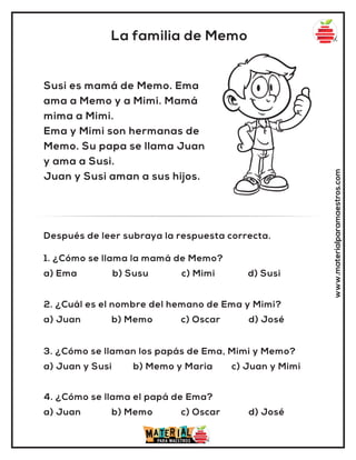 www.materialparamaestros.com
La familia de Memo
Susi es mamá de Memo. Ema
ama a Memo y a Mimi. Mamá
mima a Mimi.
Ema y Mimi son hermanas de
Memo. Su papa se llama Juan
y ama a Susi.
Juan y Susi aman a sus hijos.
1. ¿Cómo se llama la mamá de Memo?
a) Ema b) Susu c) Mimi d) Susi
Después de leer subraya la respuesta correcta.
2. ¿Cuál es el nombre del hemano de Ema y Mimi?
a) Juan b) Memo c) Oscar d) José
3. ¿Cómo se llaman los papás de Ema, Mimi y Memo?
a) Juan y Susi b) Memo y Maria c) Juan y Mimi
4. ¿Cómo se llama el papá de Ema?
a) Juan b) Memo c) Oscar d) José
 