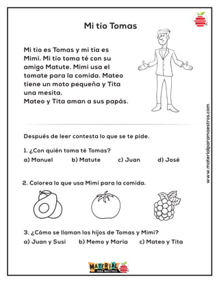 1. ¿Con quién toma té Tomas?
a) Manuel b) Matute c) Juan d) José
Después de leer contesta lo que se te pide.
Mi tío Tomas
www.materialparamaestros.com
Mi tío es Tomas y mi tía es
Mimi. Mi tío toma té con su
amigo Matute. Mimi usa el
tomate para la comida. Mateo
tiene un moto pequeña y Tita
una mesita.
Mateo y Tita aman a sus papás.
2. Colorea lo que usa Mimi para la comida.
3. ¿Cómo se llaman los hijos de Tomas y Mimi?
a) Juan y Susi b) Memo y Maria c) Mateo y Tita
 