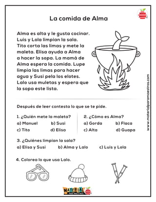 La comida de Alma
www.materialparamaestros.com
Alma es alta y le gusta cocinar.
Luis y Lola limpian la sala.
Tito corta las limas y mete la
maleta. Elisa ayuda a Alma
a hacer la sopa. La mamá de
Alma espera la comida. Lupe
limpia las limas para hacer
agua y Susi pela los elotes.
Lalo usa muletas y espera que
la sopa este lista.
1. ¿Quién mete la maleta?
a) Manuel b) Susi
c) Tito d) Elisa
2. ¿Cómo es Alma?
a) Gorda b) Flaca
c) Alta d) Guapa
Después de leer contesta lo que se te pide.
4. Colorea lo que usa Lalo.
3. ¿Quiénes limpian la sala?
a) Elisa y Susi b) Alma y Lalo c) Luis y Lola
 