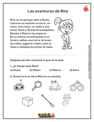Las aventuras de Rita
www.materialparamaestros.com
Rita se rie porque salio a Rusia.
Lleva en su mochila un tarro, un
remo, una rama, un radio y una
torta. Sara y Teresa la acompañan.
Renato y Ramiro las esperan.
En su camino se enfrentan a un
torero, saltan una torre, brincan
los rieles, jugan la ruleta, usan el
remo y siempre escuchan la radio.
1. ¿A dónde salió Rita?
a) Rusia b) Miami c) México d) Perú
Después de leer contesta lo que se te pide.
2. Encierra lo no lleva Rita en su mochila.
 