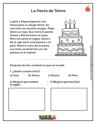 La fiesta de Telma
www.materialparamaestros.com
Lupita y Pepe preparan una
fiesta para su amiga Telma. Es
una niña con muchos amigos. Pepe
alista su ropa, Susi hará el pastel,
Tomas y Rosita hacen la sopa.
Mimi envuelve el regalo. Dentro
de la caja tiene una paloma y un
pato. Ramiro come de la pasta.
Los niños se divierten con las
pelotas en el tapete.
1. ¿Quién cumple años?
a) Susi b) Telma c) Rosita d) Mimi
Después de leer contesta lo que se te pide.
2. Dibuja lo que contiene
el regalo.
3. Dibuja lo que hará Susi
 