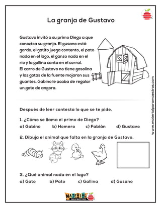 La granja de Gustavo
www.materialparamaestros.com
Gustavo invitó a su primo Diego a que
conoztca su granja. El gusano está
gordo, el gatito juega contento, el pato
nada en el lago, el ganso nada en el
río y la gallina canta en el corral.
El carro de Gustavo no tiene gasolina
y las gotas de la fuente mojaron sus
guantes. Gabino le acaba de regalar
un gato de angora.
1. ¿Cómo se llama el primo de Diego?
a) Gabino b) Homero c) Fabián d) Gustavo
3. ¿Qué animal nada en el lago?
a) Gato b) Pato c) Gallina d) Gusano
2. Dibuja el animal que falta en la granja de Gustavo.
Después de leer contesta lo que se te pide.
 
