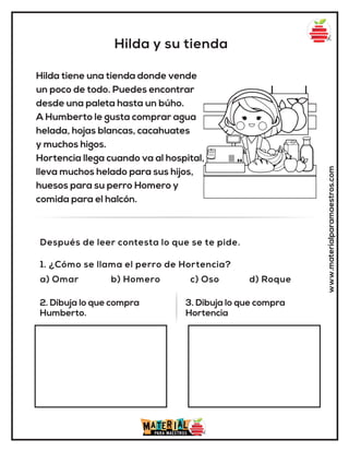 Hilda y su tienda
www.materialparamaestros.com
Hilda tiene una tienda donde vende
un poco de todo. Puedes encontrar
desde una paleta hasta un búho.
A Humberto le gusta comprar agua
helada, hojas blancas, cacahuates
y muchos higos.
Hortencia llega cuando va al hospital,
lleva muchos helado para sus hijos,
huesos para su perro Homero y
comida para el halcón.
1. ¿Cómo se llama el perro de Hortencia?
a) Omar b) Homero c) Oso d) Roque
Después de leer contesta lo que se te pide.
2. Dibuja lo que compra
Humberto.
3. Dibuja lo que compra
Hortencia
 