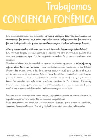 En este cuadernillo en concreto, vamos a trabajar distintas actividades de
conciencia fonémica, que es la capacidad para trabajar con los fonemas de
forma independiente y manipularlos para formar las distintas palabras.
¿Por qué usamos los articulemas o posiciones de las bocas y no las letras?
En primer lugar, los articulemas o boquitas no son arbitrarios, puesto que
son las posiciones que ha de adquirir nuestra boca para producir esos
sonidos.
Nuestro objetivo fundamental es que el niño/a aprenda a identificar y
diferenciar bien los sonidos, para posteriormente asociarlo a las letras.
Usamos los articulemas o las bocas como apoyo visual que ayudará al niño
a pensar en sonidos no en letras, pero también a ejecutar una buena
posición articulatoria. La prioridad inicial es identificar y diferenciar
bien los sonidos en este caso, silábicos, dentro de la palabra. Es muy
importante conseguir una buena articulación de los fonemas de forma
oral para prevenir dificultades posteriores de forma escrita.
Por eso, en este periodo de vacaciones , te facilitamos este cuadernillo que te
ayudará a poner en juego los sonidos de las palabras.
Para completar este cuadernillo con éxito , tienes que decorar la portada,
recortar los articulemas ( bocas) y disfrutar mucho con estas actividades.
Belinda Haro Castilla María Blanco Casillas
Trabajamos
CONCIENCIAFONÉMICA
 