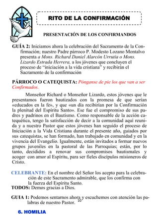 10
RITO DE LA CONFIRMACIÓN
PRESENTACIÓN DE LOS CONFIRMANDOS
GUÍA 2: Iniciamos ahora la celebración del Sacramento de la Con-
firmación; nuestro Padre párroco P. Modesto Lozano Montalvo
presenta a Mons. Richard Daniel Alarcón Urrutia o Mons.
Lizardo Estrada Herrera, a los jóvenes que concluyen el
proceso de “iniciación a la vida cristiana” y recibirán el
Sacramento de la confirmación
ción de este Sacramento admirable, que los confirma con
la fuerza del Espíritu Santo.
TODOS: Demos gracias a Dios.
GUIA 1: Podemos sentarnos ahora y escuchemos con atención las pa-
labras de nuestro Pastor.
6. HOMILIA
PÁRROCO O CATEQUISTA: Pónganse de pie los que van a ser
Confirmados.
Monseñor Richard o Monseñor Lizardo, estos jóvenes que le
presentamos fueron bautizados con la promesa de que serían
«educados en la fe», y que «un día recibirían por la Confirmación
la plenitud del Espíritu Santo». Ese fue el compromiso de sus pa-
dres y padrinos en el Bautismo. Como responsable de la acción ca-
tequética, tengo la satisfacción de decir a la comunidad aquí reuni-
da y a nuestro Pastor que estos jóvenes han seguido el proceso de
Iniciación a la Vida Cristiana durante el presente año, guiados por
sus catequistas, se han formado, han trabajado en comunidad y en la
vivencia del Evangelio. Igualmente, están invitados a formar nuevos
grupos juveniles en la pastoral de las Parroquias; están, por lo
tanto, decididos a renovar sus compromisos bautismales y
acoger con amor al Espíritu, para ser fieles discípulos misioneros de
Cristo.
CELEBRANTE: En el nombre del Señor los acepto para la celebra-
 