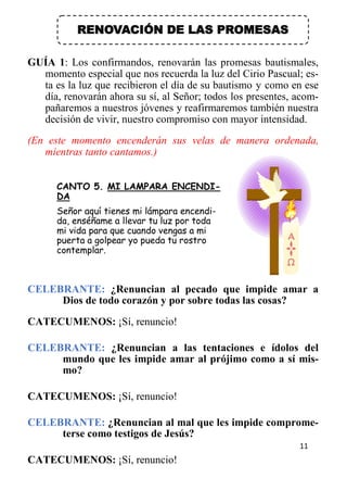 11
RENOVACIÓN DE LAS PROMESAS
GUÍA 1: Los confirmandos, renovarán las promesas bautismales,
momento especial que nos recuerda la luz del Cirio Pascual; es-
ta es la luz que recibieron el día de su bautismo y como en ese
día, renovarán ahora su sí, al Señor; todos los presentes, acom-
pañaremos a nuestros jóvenes y reafirmaremos también nuestra
decisión de vivir, nuestro compromiso con mayor intensidad.
(En este momento encenderán sus velas de manera ordenada,
mientras tanto cantamos.)
CANTO 5. MI LAMPARA ENCENDI-
DA
Señor aquí tienes mi lámpara encendi-
da, enséñame a llevar tu luz por toda
mi vida para que cuando vengas a mi
puerta a golpear yo pueda tu rostro
contemplar.
CELEBRANTE: ¿Renuncian al pecado que impide amar a
Dios de todo corazón y por sobre todas las cosas?
CATECUMENOS: ¡Sí, renuncio!
CELEBRANTE: ¿Renuncian a las tentaciones e ídolos del
mundo que les impide amar al prójimo como a sí mis-
mo?
CATECUMENOS: ¡Sí, renuncio!
CELEBRANTE: ¿Renuncian al mal que les impide comprome-
terse como testigos de Jesús?
CATECUMENOS: ¡Sí, renuncio!
 