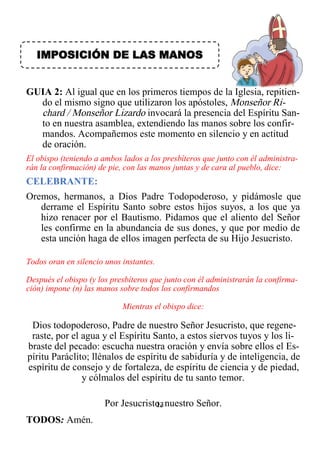 13
IMPOSICIÓN DE LAS MANOS
GUIA 2: Al igual que en los primeros tiempos de la Iglesia, repitien-
do el mismo signo que utilizaron los apóstoles, Monseñor Ri-
chard / Monseñor Lizardo invocará la presencia del Espíritu San-
to en nuestra asamblea, extendiendo las manos sobre los confir-
mandos. Acompañemos este momento en silencio y en actitud
de oración.
El obispo (teniendo a ambos lados a los presbíteros que junto con él administra-
rán la confirmación) de pie, con las manos juntas y de cara al pueblo, dice:
CELEBRANTE:
Oremos, hermanos, a Dios Padre Todopoderoso, y pidámosle que
derrame el Espíritu Santo sobre estos hijos suyos, a los que ya
hizo renacer por el Bautismo. Pidamos que el aliento del Señor
les confirme en la abundancia de sus dones, y que por medio de
esta unción haga de ellos imagen perfecta de su Hijo Jesucristo.
Todos oran en silencio unos instantes.
Después el obispo (y los presbíteros que junto con él administrarán la confirma-
ción) impone (n) las manos sobre todos los confirmandos
Mientras el obispo dice:
Dios todopoderoso, Padre de nuestro Señor Jesucristo, que regene-
raste, por el agua y el Espíritu Santo, a estos siervos tuyos y los li-
braste del pecado: escucha nuestra oración y envía sobre ellos el Es-
píritu Paráclito; llénalos de espíritu de sabiduría y de inteligencia, de
espíritu de consejo y de fortaleza, de espíritu de ciencia y de piedad,
y cólmalos del espíritu de tu santo temor.
Por Jesucristo, nuestro Señor.
TODOS: Amén.
 