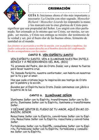14
CRISMACIÓN
GUÍA 1: Iniciamos ahora el rito más importante y
necesario: La Unción con oleo sagrado. Monseñor
Richard / Monseñor Lizardo les impondrá la mano
y los marcará con la cruz gloriosa de Cristo para
significar que son propiedad del Señor. Los ungirá con óleo perfu-
mado. Ser crismado es lo mismo que ser Cristo, ser mesías, ser un-
gido, ser mesías, y Cristo nos entrega su misión: dar testimonio de
la verdad y ser, por el buen olor de las buenas obras, fermento de
santidad en el mundo.
Los jóvenes se acercarán a recibir la unción, con su padrino o madrina; los
cuales colocarán su mano derecha en el hombro derecho del confirmando.
To-dos acompañamos con los cantos:
CANTO 5. VEN ESPÍRITU SANTO
VEN ESPÍRITU SANTO, VEN A ILUMINAR NUESTRA INTELI-
GENCIA Y A PRESERVARNOS DEL MAL. (BIS)
Tú, promesa del Padre, don de Cristo Jesús; ven y danos tu fuerza
para llevar nuestra cruz.
Tú, llamado Paráclito, nuestro confortador, ven habita en nosotros
por la fe y por el amor.
Haz que cada cristiano bajo tu inspiración sea testigo de Cristo
por la palabra y la acción.
Guiados por el Espíritu hacia Cristo Jesús caminemos con júbilo a
la patria de la luz.
CANTO 6. ILUMÍNAME SEÑOR
Ilumíname Señor con tu Espíritu, transfórmame Señor con tu Es-
píritu. Ilumíname Señor con tu Espíritu, ilumíname y transfórmame
Señor.
Y DÉJAME SENTIR EL FUEGO DE TU AMOR, AQUÍ EN MI CO-
RAZÓN, SEÑOR.
Resucítame Señor con tu Espíritu, conviérteme Señor con tu Espí-
ritu. Resucítame Señor con tu Espíritu; resucítame y conviérteme
Señor.
Fortaléceme Señor con tu Espíritu, consuélame Señor con tu Espí-
ritu. Fortaléceme Señor con tu Espíritu; fortaléceme y consuéla-
me Señor con tu Espíritu.
 