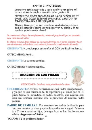 15
CANTO 7. PROTEGIDO
Cuando yo esté angustiado y vacío espíritu ven sobre mí,
paz en mí ser te suplico necesito estar junto a ti.
PROTEGIDO BAJO TUS ALAS MI AMOR SEÑOR YO TE
DARE, CON GOZO ELEVARE UN NUEVO CANTO Y TU
TRANSFORMARAS MI SER (BIS)
Mi alma tiene sed, mi ser te anhela, en desierto y seque-
dad allí estarás y podré ver tu poder ver tu gloria y en tu
nombre yo mis manos alzaré.
Se acercan al obispo los confirmandos, o bien el propio obispo, va pasando
ante cada uno de ellos.
El obispo moja el dedo pulgar de su mano derecha en el santo Crisma y hace
con el mismo la señal de la cruz sobre la frente del confirmando diciendo:
CELEBRANTE: N., recibe por esta señal el DON del Espíritu Santo.
CATECÚMENO: Amén.
CELEBRANTE: La paz sea contigo.
CATECÚMENO: Y con tu espíritu.
PETICIONES - Desde la sede presidencial o altar.
CELEBRANTE: Oremos, hermanos, a Dios Padre todopoderoso,
y ya que es una misma la fe, la esperanza y el amor que el Es-
píritu Santo ha infundido en todos nosotros, que nuestra ora-
ción sea también unánime ante la presencia de nuestro Padre
común.
PADRE DE FAMILIA 1: Por nosotros los padres de familia para
que con nuestra palabra y ejemplo ayudemos a seguir fielmen-
te a Cristo a nuestros hijos, de cuya fe ya se han hecho respon-
sables. Roguemos al Señor.
TODOS: Te lo pedimos Señor.
ORACIÓN DE LOS FIELES
 