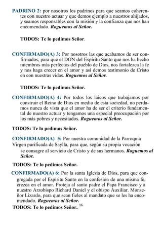 16
PADRINO 2: por nosotros los padrinos para que seamos coheren-
tes con nuestro actuar y que demos ejemplo a nuestros ahijados,
y seamos responsables con la misión y la confianza que nos han
encomendado. Roguemos al Señor.
TODOS: Te lo pedimos Señor.
CONFIRMADO(A) 3: Por nosotros las que acabamos de ser con-
firmados, para que el DON del Espíritu Santo que nos ha hecho
miembros más perfectos del pueblo de Dios, nos fortalezca la fe
y nos haga crecer en el amor y así demos testimonio de Cristo
en con nuestras vidas. Roguemos al Señor.
TODOS: Te lo pedimos Señor.
CONFIRMADO(A) 4: Por todos los laicos que trabajamos por
construir el Reino de Dios en medio de esta sociedad, no perda-
mos nunca de vista que el amor ha de ser el criterio fundamen-
tal de nuestro actuar y tengamos una especial preocupación por
los más pobres y necesitados. Roguemos al Señor.
TODOS: Te lo pedimos Señor.
CONFIRMADO(A) 5: Por nuestra comunidad de la Parroquia
Virgen purificada de Saylla, para que, según su propia vocación
se consagre al servicio de Cristo y de sus hermanos. Roguemos al
Señor.
TODOS: Te lo pedimos Señor.
CONFIRMADO(A) 6: Por la santa Iglesia de Dios, para que con-
gregada por el Espíritu Santo en la confesión de una misma fe,
crezca en el amor. Proteja al santo padre el Papa Francisco y a
nuestro Arzobispo Richard Daniel y el obispo Auxiliar. Monse-
ñor Lizardo, para que sean fieles al mandato que se les ha enco-
mendado. Roguemos al Señor.
TODOS: Te lo pedimos Señor.
 