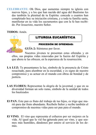 17
CELEBRANTE: Oh Dios, que aumentas siempre tu iglesia con
nuevos hijos, y a los que han nacido del agua del Bautismo les
das también la plenitud de tu Espíritu: concede a cuantos han
completado hoy su iniciación cristiana, y a toda tu familia santa,
manifestar en su vida los sacramentos que con la fe han recibi-
do. Por Jesucristo, nuestro Señor.
TODOS: Amén.
PROCESIÓN DE OFRENDAS:
GUÍA 2: Siéntense por favor.
Nuestros jóvenes te presentan estas ofrendas y en
ellos, sus propias vidas renovadas por la fuerza del Espíritu y
que ahora te las ofrecen, en la esperanza de la resurrección.
LA LUZ: Te presentamos la luz, símbolo de la presencia de Cristo
resucitado, para alumbrar en la oscuridad, y es signo de nuestro
compromiso y as actuar en el mundo con obras de bondad y de
justicia.
LAS FLORES: Representan la alegría de la juventud, y que en su
diversidad forman un solo ramo, símbolo de la unidad de todos
los bautizados
El PAN. Este pan es fruto del trabajo de tus hijos, es trigo que mu-
rió para dar fruto abundante. Recíbelo Señor y recibe también el
compromiso de nuestras vidas para ser pan para el mundo.
El VINO. El vino que representa el esfuerzo por ser mejores en la
vida. Al igual que la vid fue triturada para ser vino, y que sea-
mos más humildes, dándonos por entero al servicio de los de-
más.
LITURGIA EUCARÍSTICA
 