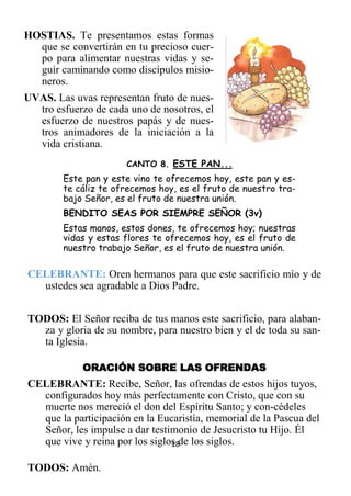 18
HOSTIAS. Te presentamos estas formas
que se convertirán en tu precioso cuer-
po para alimentar nuestras vidas y se-
guir caminando como discípulos misio-
neros.
UVAS. Las uvas representan fruto de nues-
tro esfuerzo de cada uno de nosotros, el
esfuerzo de nuestros papás y de nues-
tros animadores de la iniciación a la
vida cristiana.
CANTO 8. ESTE PAN...
Este pan y este vino te ofrecemos hoy, este pan y es-
te cáliz te ofrecemos hoy, es el fruto de nuestro tra-
bajo Señor, es el fruto de nuestra unión.
BENDITO SEAS POR SIEMPRE SEÑOR (3v)
Estas manos, estos dones, te ofrecemos hoy; nuestras
vidas y estas flores te ofrecemos hoy, es el fruto de
nuestro trabajo Señor, es el fruto de nuestra unión.
CELEBRANTE: Oren hermanos para que este sacrificio mío y de
ustedes sea agradable a Dios Padre.
TODOS: El Señor reciba de tus manos este sacrificio, para alaban-
za y gloria de su nombre, para nuestro bien y el de toda su san-
ta Iglesia.
ORACIÓN SOBRE LAS OFRENDAS
CELEBRANTE: Recibe, Señor, las ofrendas de estos hijos tuyos,
configurados hoy más perfectamente con Cristo, que con su
muerte nos mereció el don del Espíritu Santo; y con-cédeles
que la participación en la Eucaristía, memorial de la Pascua del
Señor, les impulse a dar testimonio de Jesucristo tu Hijo. Él
que vive y reina por los siglos de los siglos.
TODOS: Amén.
 