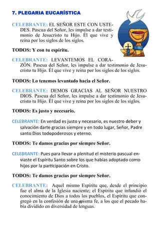 19
7. PLEGARIA EUCARÍSTICA
CELEBRANTE: EL SEÑOR ESTE CON USTE-
DES. Pascua del Señor, les impulse a dar testi-
monio de Jesucristo tu Hijo. Él que vive y
reina por los siglos de los siglos.
TODOS: Y con tu espíritu.
CELEBRANTE: LEVANTEMOS EL CORA-
ZÓN. Pascua del Señor, les impulse a dar testimonio de Jesu-
cristo tu Hijo. Él que vive y reina por los siglos de los siglos.
TODOS: Lo tenemos levantado hacia el Señor.
CELEBRANTE: DEMOS GRACIAS AL SEÑOR NUESTRO
DIOS. Pascua del Señor, les impulse a dar testimonio de Jesu-
cristo tu Hijo. Él que vive y reina por los siglos de los siglos.
TODOS: Es justo y necesario.
CELEBRANTE: En verdad es justo y necesario, es nuestro deber y
salvación darte gracias siempre y en todo lugar, Señor, Padre
santo Dios todopoderosos y eterno.
TODOS: Te damos gracias por siempre Señor.
CELEBRANTE: Pues para llevar a plenitud el misterio pascual en­
viaste el Espíritu Santo sobre los que habías adoptado como
hijos por la participación en Cristo.
TODOS: Te damos gracias por siempre Señor.
CELEBRANTE: Aquel mismo Espíritu que, desde el principio
fue el alma de la Iglesia naciente; el Espíritu que infundió el
conocimiento de Dios a todos los pueblos, el Espíritu que con-
gregó en la confesión de una misma fe, a los que el pecado ha-
bía dividido en diversidad de lenguas.
 