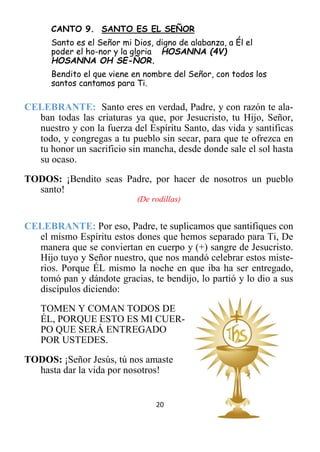 20
CANTO 9. SANTO ES EL SEÑOR
Santo es el Señor mi Dios, digno de alabanza, a Él el
poder el ho-nor y la gloria HOSANNA (4V)
HOSANNA OH SE-ÑOR.
Bendito el que viene en nombre del Señor, con todos los
santos cantamos para Ti.
CELEBRANTE: Santo eres en verdad, Padre, y con razón te ala-
ban todas las criaturas ya que, por Jesucristo, tu Hijo, Señor,
nuestro y con la fuerza del Espíritu Santo, das vida y santificas
todo, y congregas a tu pueblo sin secar, para que te ofrezca en
tu honor un sacrificio sin mancha, desde donde sale el sol hasta
su ocaso.
TODOS: ¡Bendito seas Padre, por hacer de nosotros un pueblo
santo!
(De rodillas)
CELEBRANTE: Por eso, Padre, te suplicamos que santifiques con
el mismo Espíritu estos dones que hemos separado para Ti, De
manera que se conviertan en cuerpo y (+) sangre de Jesucristo.
Hijo tuyo y Señor nuestro, que nos mandó celebrar estos miste-
rios. Porque ÉL mismo la noche en que iba ha ser entregado,
tomó pan y dándote gracias, te bendijo, lo partió y lo dio a sus
discípulos diciendo:
TOMEN Y COMAN TODOS DE
ÉL, PORQUE ESTO ES MI CUER-
PO QUE SERÁ ENTREGADO
POR USTEDES.
TODOS: ¡Señor Jesús, tú nos amaste
hasta dar la vida por nosotros!
 
