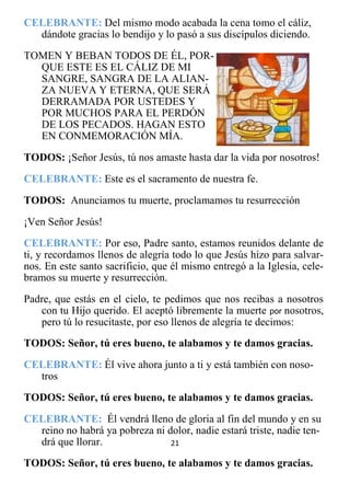 21
CELEBRANTE: Del mismo modo acabada la cena tomo el cáliz,
dándote gracias lo bendijo y lo pasó a sus discípulos diciendo.
TOMEN Y BEBAN TODOS DE ÉL, POR-
QUE ESTE ES EL CÁLIZ DE MI
SANGRE, SANGRA DE LA ALIAN-
ZA NUEVA Y ETERNA, QUE SERÁ
DERRAMADA POR USTEDES Y
POR MUCHOS PARA EL PERDÓN
DE LOS PECADOS. HAGAN ESTO
EN CONMEMORACIÓN MÍA.
TODOS: ¡Señor Jesús, tú nos amaste hasta dar la vida por nosotros!
CELEBRANTE: Este es el sacramento de nuestra fe.
TODOS: Anunciamos tu muerte, proclamamos tu resurrección
¡Ven Señor Jesús!
CELEBRANTE: Por eso, Padre santo, estamos reunidos delante de
ti, y recordamos llenos de alegría todo lo que Jesús hizo para salvar-
nos. En este santo sacrificio, que él mismo entregó a la Iglesia, cele-
bramos su muerte y resurrección.
Padre, que estás en el cielo, te pedimos que nos recibas a nosotros
con tu Hijo querido. El aceptó libremente la muerte por nosotros,
pero tú lo resucitaste, por eso llenos de alegría te decimos:
TODOS: Señor, tú eres bueno, te alabamos y te damos gracias.
CELEBRANTE: Él vive ahora junto a ti y está también con noso-
tros
TODOS: Señor, tú eres bueno, te alabamos y te damos gracias.
CELEBRANTE: Él vendrá lleno de gloria al fin del mundo y en su
reino no habrá ya pobreza ni dolor, nadie estará triste, nadie ten-
drá que llorar.
TODOS: Señor, tú eres bueno, te alabamos y te damos gracias.
 