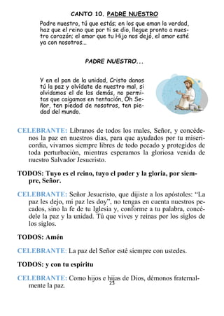 23
CANTO 10. PADRE NUESTRO
Padre nuestro, tú que estás; en los que aman la verdad,
haz que el reino que por ti se dio, llegue pronto a nues-
tro corazón; el amor que tu Hijo nos dejó, el amor esté
ya con nosotros...
PADRE NUESTRO...
Y en el pan de la unidad, Cristo danos
tú la paz y olvídate de nuestro mal, si
olvidamos el de los demás, no permi-
tas que caigamos en tentación, Oh Se-
ñor, ten piedad de nosotros, ten pie-
dad del mundo.
CELEBRANTE: Líbranos de todos los males, Señor, y concéde-
nos la paz en nuestros días, para que ayudados por tu miseri-
cordia, vivamos siempre libres de todo pecado y protegidos de
toda perturbación, mientras esperamos la gloriosa venida de
nuestro Salvador Jesucristo.
TODOS: Tuyo es el reino, tuyo el poder y la gloria, por siem-
pre, Señor.
CELEBRANTE: Señor Jesucristo, que dijiste a los apóstoles: “La
paz les dejo, mi paz les doy”, no tengas en cuenta nuestros pe-
cados, sino la fe de tu Iglesia y, conforme a tu palabra, concé-
dele la paz y la unidad. Tú que vives y reinas por los siglos de
los siglos.
TODOS: Amén
CELEBRANTE: La paz del Señor esté siempre con ustedes.
TODOS: y con tu espíritu
CELEBRANTE: Como hijos e hijas de Dios, démonos fraternal-
mente la paz.
 