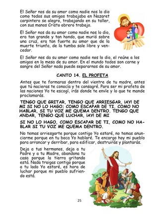 25
El Señor nos da su amor como nadie nos lo dio
como todos sus amigos trabajaba en Nazaret
carpintero se alegro, trabajando en su taller,
con sus manos Cristo obrero trabajo.
El Señor nos da su amor como nadie nos lo dio,
era tan grande y tan hondo, que murió sobre
una cruz, era tan fuerte su amor que de la
muerte triunfo, de la tumba sale libre y ven-
cedor.
El Señor nos da su amor como nadie nos lo dio, el reúne a los
amigos en la mesa de su amor. En el mundo todos son carne y
sangre del Señor nada puede separarnos de su amor.
CANTO 14. EL PROFETA
Antes que te formaras dentro del vientre de tu madre, antes
que tú nacieras te conocía y te consagré. Para ser mi profeta de
las naciones Yo te escogí, irás donde te envíe y lo que te mande
proclamarás.
TENGO QUE GRITAR, TENGO QUE ARRIESGAR, ¡AY! DE
MI SI NO LO HAGO; COMO ESCAPAR DE TI, COMO NO
HABLAR, SI TU VOZ ME QUEMA DENTRO. TENGO QUE
ANDAR, TENGO QUE LUCHAR, ¡AY! DE MI
SI NO LO HAGO, COMO ESCAPAR DE TI, COMO NO HA-
BLAR SI TU VOZ ME QUEMA DENTRO.
No temas arriesgarte porque contigo Yo estaré, no temas anun-
ciarme porque en tu boca Yo hablaré. Te encargo hoy mi pueblo
para arrancar y derribar, para edificar, destruirás y plantarás.
Deja a tus hermanos, deja a tu
Padre y a tu Madre, abandona tu
casa porque la tierra gritando
está. Nada traigas contigo porque
a tu lado Yo estaré, es hora de
luchar porque mi pueblo sufrien-
do está.
 