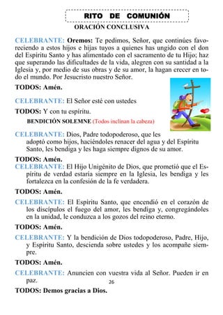 26
RITO DE COMUNIÓN
ORACIÓN CONCLUSIVA
CELEBRANTE: Oremos: Te pedimos, Señor, que continúes favo-
reciendo a estos hijos e hijas tuyos a quienes has ungido con el don
del Espíritu Santo y has alimentado con el sacramento de tu Hijo; haz
que superando las dificultades de la vida, alegren con su santidad a la
Iglesia y, por medio de sus obras y de su amor, la hagan crecer en to-
do el mundo. Por Jesucristo nuestro Señor.
TODOS: Amén.
CELEBRANTE: El Señor esté con ustedes
TODOS: Y con tu espíritu.
BENDICIÓN SOLEMNE (Todos inclinan la cabeza)
CELEBRANTE: Dios, Padre todopoderoso, que les
adoptó como hijos, haciéndoles renacer del agua y del Espíritu
Santo, les bendiga y les haga siempre dignos de su amor.
TODOS: Amén.
CELEBRANTE: El Hijo Unigénito de Dios, que prometió que el Es-
píritu de verdad estaría siempre en la Iglesia, les bendiga y les
fortalezca en la confesión de la fe verdadera.
TODOS: Amén.
CELEBRANTE: El Espíritu Santo, que encendió en el corazón de
los discípulos el fuego del amor, les bendiga y, congregándoles
en la unidad, le conduzca a los gozos del reino eterno.
TODOS: Amén.
CELEBRANTE: Y la bendición de Dios todopoderoso, Padre, Hijo,
y Espíritu Santo, descienda sobre ustedes y los acompañe siem-
pre.
TODOS: Amén.
CELEBRANTE: Anuncien con vuestra vida al Señor. Pueden ir en
paz.
TODOS: Demos gracias a Dios.
 