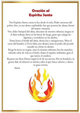 3
Oración al
Espíritu Santo
Ven Espíritu Santo, envía tu luz desde el cielo. Padre amoroso del
pobre; don, en tus dones espléndido; luz que penetra las almas; fuente
del mayor consuelo.
Ven, dulce huésped del alma, descanso de nuestro esfuerzo, tregua en
el duro trabajo, brisa en las horas de fuego, gozo que enjuga las
lágrimas y reconforta en los duelos.
Entra hasta el fondo del alma, divina luz y enriquécenos. Mira el
vacío del hombre siTú le faltas por dentro; mira el poder del pecado
cuando no envías tu aliento.
Riega la tierra en sequía, sana el corazón enfermo, lava las manchas,
infunde calor de vida en el hielo, doma el espíritu indómito, guía al
que tuerce el sendero.
Reparte tus Siete Dones según la fe de tus siervos. Por tu bondad y tu
gracia dale al esfuerzo su mérito; salva al que busca salvarse y danos
tu gozo eterno.
Amén
 