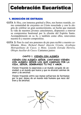 4
Celebración Eucarística
1. MONICIÓN DE ENTRADA
GUÍA 1: Hoy, con inmensa gratitud a Dios, nos hemos reunido, co-
mo comunidad de creyentes en Cristo resucitado y con la ale-
gría de celebrar un gran acontecimiento, un hecho que marcará
la vida de nuestros jóvenes catecúmenos, dispuestos a renovar
su compromiso bautismal por la efusión del Espíritu Santo.
Acompañémosle en su fe, y también como ellos, renovemos
nuestra fe y nuestro compromiso.
GUÍA 2: Para lo cual nos ponemos de pie para recibir a nuestro ce-
lebrante. Mons. Richard Daniel Alarcón Urrutia, Arzobispo
Metropolitano de Cusco. o Mons. Lizardo Estrada Herrera,
Obispo Auxiliar de Cusco. Cantamos juntos:
CANTO 1. VIENEN CON ALEGRÍA
VIENEN CON ALEGRÍA SEÑOR, CANTANDO VIENEN
CON ALEGRÍA SEÑOR LOS QUE CAMINAN POR LA
VIDA, SEÑOR, SEMBRANDO TU PAZ Y AMOR.
Vienen trayendo la esperanza a un mundo cargado de an-
siedad; a un mundo que busca y que no alcanza caminos de
amor y de amistad.
Vienen trayendo entre sus manos esfuerzos de hermanos
por la paz; deseo de un mundo más humano que nace del
bien y de amistad.
 