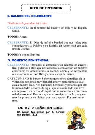 5
RITO DE ENTRADA
2. SALUDO DEL CELEBRANTE
Desde la sede presidencial o altar.
CELEBRANTE: En el nombre del Padre y del Hijo y del Espíritu
Santo.
TODOS: Amen.
CELEBRANTE: El Dios de infinita bondad que nos reúne para
comunicarnos su Palabra y su Espíritu de Amor, esté con cada
uno de ustedes.
TODOS: Y con tu Espíritu.
3. MOMENTO PENITENCIAL
CELEBRANTE: Hermanos, al comenzar esta celebración eucarís-
tica, pidamos a Dios que nos conceda la conversión de nuestros
corazones; así obtendremos la reconciliación y se acrecentará
nuestra comunión con Dios y con nuestros hermanos.
CATECUMENO 1: Perdón Señor porque somos cómplices de la
violencia; hablamos muy bien del amor y maldecimos al que
está a nuestro lado. Nos llamamos hermanos y pasamos por alto
las necesidades del otro, de aquél que está a mi lado que vive
conmigo o en mi barrio; de aquél que se encuentra en mi comu-
nidad parroquial. Decimos que nuestro objetivo es la paz y so-
mos los primeros en pleitear y armar disputas. Por eso canta-
mos.
CANTO 2. OH SEÑOR TEN PIEDAD.
Oh Señor ten piedad por tu bondad
ten piedad. (BIS)
 