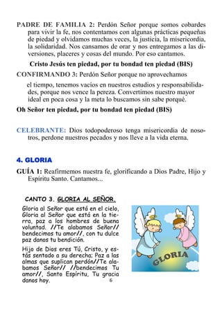 6
PADRE DE FAMILIA 2: Perdón Señor porque somos cobardes
para vivir la fe, nos contentamos con algunas prácticas pequeñas
de piedad y olvidamos muchas veces, la justicia, la misericordia,
la solidaridad. Nos cansamos de orar y nos entregamos a las di-
versiones, placeres y cosas del mundo. Por eso cantamos.
Cristo Jesús ten piedad, por tu bondad ten piedad (BIS)
CONFIRMANDO 3: Perdón Señor porque no aprovechamos
el tiempo, tenemos vacíos en nuestros estudios y responsabilida-
des, porque nos vence la pereza. Convertimos nuestro mayor
ideal en poca cosa y la meta lo buscamos sin sabe porqué.
Oh Señor ten piedad, por tu bondad ten piedad (BIS)
CELEBRANTE: Dios todopoderoso tenga misericordia de noso-
tros, perdone nuestros pecados y nos lleve a la vida eterna.
4. GLORIA
GUÍA 1: Reafirmemos nuestra fe, glorificando a Dios Padre, Hijo y
Espíritu Santo. Cantamos...
CANTO 3. GLORIA AL SEÑOR.
Gloria al Señor que está en el cielo,
Gloria al Señor que está en la tie-
rra, paz a los hombres de buena
voluntad. //Te alabamos Señor//
bendecimos tu amor//, con tu dulce
paz danos tu bendición.
Hijo de Dios eres Tú, Cristo, y es-
tás sentado a su derecha; Paz a las
almas que suplican perdón//Te ala-
bamos Señor// //bendecimos Tu
amor//, Santo Espíritu, Tu gracia
danos hoy.
 