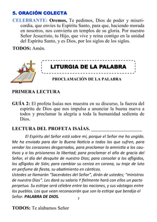 7
5. ORACIÓN COLECTA
CELEBRANTE: Oremos, Te pedimos, Dios de poder y miseri-
cordia, que envíes tu Espíritu Santo, para que, haciendo morada
en nosotros, nos convierta en templos de su gloria. Por nuestro
Señor Jesucristo, tu Hijo, que vive y reina contigo en la unidad
del Espíritu Santo, y es Dios, por los siglos de los siglos.
TODOS: Amén.
LITURGIA DE LA PALABRA
PROCLAMACIÓN DE LA PALABRA
PRIMERA LECTURA
GUÍA 2: El profeta Isaías nos muestra en su discurso, la fuerza del
espíritu de Dios que nos impulsa a anunciar la buena nueva a
todos y proclamar la alegría a toda la humanidad sedienta de
Dios.
LECTURA DEL PROFETA ISAÍAS. _____________________
El Espíritu del Señor está sobre mí, porque el Señor me ha ungido.
Me ha enviado para dar la Buena Noticia a todos los que sufren, para
vendar los corazones desgarrados, para proclamar la amnistía a los cau-
tivos y a los prisioneros la libertad; para proclamar el año de gracia del
Señor, el día del desquite de nuestro Dios; para consolar a los afligidos,
los afligidos de Sión; para cambiar su ceniza en corona, su traje de luto
en perfume de fiesta, su abatimiento en cánticos.
Ustedes se llamarán “Sacerdotes del Señor”, dirán de ustedes; “ministros
de nuestro Dios”. Les dará su salario Y fielmente hará con ellos un pacto
perpetuo. Su estirpe será célebre entre las naciones, y sus vástagos entre
los pueblos. Los que vean reconocerán que son la estirpe que bendijo el
Señor. PALABRA DE DIOS.
TODOS: Te alabamos Señor
 