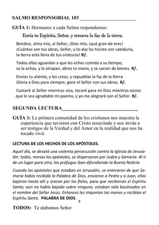 8
SALMO RESPONSORIAL 103 _______________________
GUÍA 1: Hermanos a cada Salmo respondemos:
Envía tu Espíritu, Señor, y renueva la faz de la tierra.
Bendice, alma mía, al Señor, ¡Dios mío, ¡qué gran­de eres!
¡Cuántas son tus obras, Señor, y to­das las hiciste con sabiduría,
la tierra está llena de tus criaturas! R/.
Todos ellos aguardan a que les eches comida a su tiempo;
se la echas, y la atrapan, abres tu mano, y se sacian de bienes. R/.
Envías tu aliento, y los creas, y repueblas la faz de la tierra
Gloria a Dios para siempre, goce el Señor con sus obras. R/.
Cantaré al Señor mientras viva, tocaré para mi Dios mientras exista:
que le sea agradable mi poema, y yo me alegraré con el Señor. R/.
SEGUNDA LECTURA_______________________________
GUÍA 1: La primera comunidad de los cristianos nos muestra la
experiencia que tuvieron con Cristo resucitado y nos invita a
ser testigos de la Verdad y del Amor en la realidad que nos ha
tocado vivir.
LECTURA DE LOS HECHOS DE LOS APÓSTOLES.
Aquel día, se desató una violenta persecución contra la Iglesia de Jerusa-
lén: todos, menos los apóstoles, se dispersaron por Judea y Samaria. Al ir
de un lugar para otro, los prófugos iban difundiendo la Buena Noticia.
Cuando los apóstoles que estaban en Jerusalén, se enteraron de que Sa-
maria había recibido la Palabra de Dios, enviaron a Pedro y a Juan, ellos
bajaron hasta allí y oraron por los fieles, para que recibieran el Espíritu
Santo; aún no había bajado sobre ninguno, estaban sólo bautizados en
el nombre del Señor Jesús. Entonces les imponían las manos y recibían el
Espíritu Santo. PALABRA DE DIOS.
TODOS: Te alabamos Señor
 