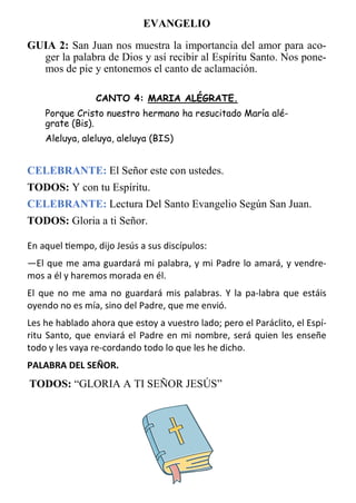 9
EVANGELIO
GUIA 2: San Juan nos muestra la importancia del amor para aco-
ger la palabra de Dios y así recibir al Espíritu Santo. Nos pone-
mos de pie y entonemos el canto de aclamación.
CANTO 4: MARIA ALÉGRATE.
Porque Cristo nuestro hermano ha resucitado María alé-
grate (Bis).
Aleluya, aleluya, aleluya (BIS)
CELEBRANTE: El Señor este con ustedes.
TODOS: Y con tu Espíritu.
CELEBRANTE: Lectura Del Santo Evangelio Según San Juan.
TODOS: Gloria a ti Señor.
En aquel tiempo, dijo Jesús a sus discípulos:
—El que me ama guardará mi palabra, y mi Padre lo amará, y vendre­
mos a él y haremos morada en él.
El que no me ama no guardará mis palabras. Y la pa­labra que estáis
oyendo no es mía, sino del Padre, que me envió.
Les he hablado ahora que estoy a vuestro lado; pero el Paráclito, el Espí­
ritu Santo, que enviará el Padre en mi nombre, será quien les enseñe
todo y les vaya re­cordando todo lo que les he dicho.
PALABRA DEL SEÑOR.
TODOS: “GLORIA A TI SEÑOR JESÚS”
 