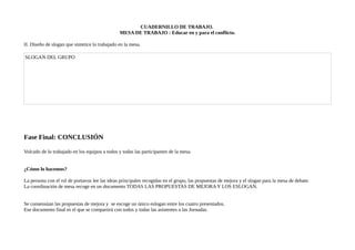 CUADERNILLO DE TRABAJO.
MESA DE TRABAJO : Educar en y para el conflicto.
II. Diseño de slogan que sintetice lo trabajado en la mesa.
SLOGAN DEL GRUPO
Fase Final: CONCLUSIÓN
Volcado de lo trabajado en los equipos a todos y todas las participantes de la mesa.
¿Cómo lo hacemos?
La persona con el rol de portavoz lee las ideas principales recogidas en el grupo, las propuestas de mejora y el slogan para la mesa de debate.
La coordinación de mesa recoge en un documento TODAS LAS PROPUESTAS DE MEJORA Y LOS ESLOGAN.
Se consensúan las propuestas de mejora y se escoge un único eslogan entre los cuatro presentados.
Ese documento final es el que se compartirá con todos y todas las asistentes a las Jornadas.
 