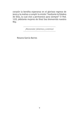 9
corazón la bendita esperanza en el glorioso regreso de
Jesús y la motive a cumplir la misión “mediante la Palabra
de Dios, la cual vive y permanece para siempre” (1 Ped.
1:23). ¡Adelante mujeres de Dios! Sea bienvenido nuestro
Rey.
¡Maranata! ¡Velemos y oremos!
Rosana Garcia Barros
 