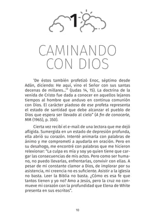 10
CAMINANDO
CON DIOS
‘De éstos también profetizó Enoc, séptimo desde
Adán, diciendo: He aquí, vino el Señor con sus santas
decenas de millares...’” (Judas 14, 15). La doctrina de la
venida de Cristo fue dada a conocer en aquellos lejanos
tiempos al hombre que anduvo en continua comunión
con Dios. El carácter piadoso de ese profeta representa
el estado de santidad que debe alcanzar el pueblo de
Dios que espera ser llevado al cielo” (A fin de conocerle,
MM (1965), p. 350).
Cierta vez recibí el e-mail de una lectora que me dejó
afligida. Sumergida en un estado de depresión profunda,
ella abrió su corazón. Intenté animarla con palabras de
ánimo y me comprometí a ayudarla en oración. Pero en
su desahogo, me encontré con palabras que me hicieron
relexionar: “La culpa es mía y soy yo quien tiene que car-
gar las consecuencias de mis actos. Pero como ser huma-
no, no puedo llevarlas, enfrentarlas, convivir con ellas. A
pesar de mi constante clamor a Dios, de implorar por su
asistencia, mi creencia no es suficiente. Asistir a la iglesia
no basta. Leer la Biblia no basta. ¿Cómo es esa fe que
tantos tienen y yo no? Amo a Jesús, pero la cruz no con-
mueve mi corazón con la profundidad que Elena de White
presenta en sus escritos”.
1
 