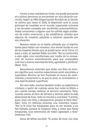 11
Frente a esta realidad tan triste, me quedé pensando
en cuántas personas se encuentran en una situación pa-
recida. Según la OMS (Organización Mundial de la Salud),
se estima que hasta el 2030, la depresión será la causa
principal de invalidez en el mundo, superando inclusive
a las secuelas causadas por accidentes automovilísticos.
Todas conocemos a alguien que ha sufrido algún proble-
ma de orden emocional, y las estadísticas señalan que
algunas de nosotras pasamos o estamos pasando por
esa situación.
Nuestra mente es el medio utilizado por el Espíritu
Santo para hablar con nosotros. Una mente lúcida es uno
de los mayores bienes que se puede tener en la Tierra. En
base a esto, el apóstol Pablo escribió: “No os conforméis
a este siglo, sino transformaos por medio de la renova-
ción de vuestro entendimiento, para que comprobéis
cuál sea la buena voluntad de Dios, agradable y perfecta”
(Rom. 12:2).
Necesitamos entender que andar con Dios no siem-
pre significa que nuestras expectativas serán atendidas o
superadas. Muchos se han frustrado en busca de senti-
mientos y emociones o, lo que es peor, se acomodaron a
una espiritualidad superficial.
Por otro lado, muchos también miden su experiencia
cristiana a partir de cuántas veces han leído la Biblia o
por cuánto tiempo dedican al servicio voluntario. Pero,
cuando vamos al libro de Génesis y leemos sobre la vida
devocional de Enoc, todo se resume a una frase: “Caminó,
pues, Enoc con Dios, y desapareció, porque le llevó Dios”
(Gén. 5:24). En Hebreos tenemos una vislumbre mayor:
“Por la fe Enoc fue traspuesto para no ver muerte, y no
fue hallado, porque lo traspuso Dios; y antes que fuese
traspuesto, tuvo testimonio de haber agradado a Dios”
(Hebreos 11:5).
Elena de White escribió: “El andar de Enoc con Dios
 