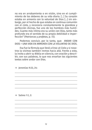 12
no era en arrobamiento o en visión, sino en el cumpli-
miento de los deberes de su vida diaria. […] Su corazón
estaba en armonía con la voluntad de Dios […] sin em-
bargo, por el hecho de que estaba en continua comunión
con el cielo, y reconocía constantemente la grandeza y
perfección divinas, fue uno de los hombres más humil-
des. Cuanto más íntima era su unión con Dios, tanto más
profundo era el sentido de su propia debilidad e imper-
fección” (Patriarcas y profetas, p. 72).
Podemos concluir, por lo tanto, que: ANDAR CON
DIOS = UNA VIDA EN ARMONÍA CON LA VOLUNTAD DE DIOS.
Esa fue la fórmula que llevó a Enoc al Cielo y si noso-
tros la vivimos también iremos hacia allá. Frente a esto,
la invito a abrir su Biblia en silencio, con oración y descri-
bir, con sus palabras, lo que nos enseñan los siguientes
textos sobre andar con Dios.
→ Jeremías 9:23, 24: 
→ Salmo 1:1, 2:
 