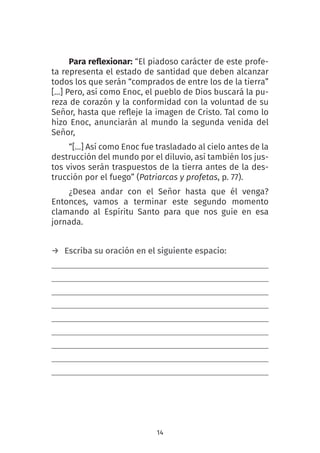 14
Para reflexionar: “El piadoso carácter de este profe-
ta representa el estado de santidad que deben alcanzar
todos los que serán “comprados de entre los de la tierra”
[…] Pero, así como Enoc, el pueblo de Dios buscará la pu-
reza de corazón y la conformidad con la voluntad de su
Señor, hasta que refleje la imagen de Cristo. Tal como lo
hizo Enoc, anunciarán al mundo la segunda venida del
Señor,
“[…] Así como Enoc fue trasladado al cielo antes de la
destrucción del mundo por el diluvio, así también los jus-
tos vivos serán traspuestos de la tierra antes de la des-
trucción por el fuego” (Patriarcas y profetas, p. 77).
¿Desea andar con el Señor hasta que él venga?
Entonces, vamos a terminar este segundo momento
clamando al Espíritu Santo para que nos guie en esa
jornada.
→ Escriba su oración en el siguiente espacio:
 