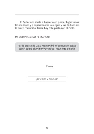 15
El Señor nos invita a buscarlo en primer lugar todas
las mañanas y a experimentar la alegría y las dádivas de
la dulce comunión. Firme hoy este pacto con el Cielo.
MI COMPROMISO PERSONAL:
Por la gracia de Dios, mantendré mi comunión diaria
con él como el primer y principal momento del día.
Firma
¡Velemos y oremos!
 