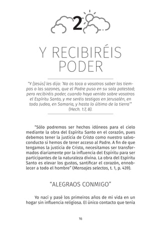 16
Y RECIBIRÉIS
PODER
“Y [Jesús] les dijo: ‘No os toca a vosotros saber los tiem-
pos o las sazones, que el Padre puso en su sola potestad;
pero recibiréis poder, cuando haya venido sobre vosotros
el Espíritu Santo, y me seréis testigos en Jerusalén, en
toda Judea, en Samaria, y hasta lo último de la tierra’”
(Hech. 1:7, 8).
“Sólo podremos ser hechos idóneos para el cielo
mediante la obra del Espíritu Santo en el corazón, pues
debemos tener la justicia de Cristo como nuestro salvo-
conducto si hemos de tener acceso al Padre. A fin de que
tengamos la justicia de Cristo, necesitamos ser transfor-
mados diariamente por la influencia del Espíritu para ser
participantes de la naturaleza divina. La obra del Espíritu
Santo es elevar los gustos, santificar el corazón, ennob-
lecer a todo el hombre” (Mensajes selectos, t. 1, p. 439).
“ALEGRAOS CONMIGO”
Yo nací y pasé los primeiros años de mi vida en un
hogar sin influencia religiosa. El único contacto que tenía
2
 