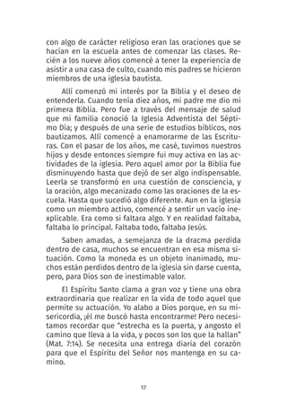 17
con algo de carácter religioso eran las oraciones que se
hacían en la escuela antes de comenzar las clases. Re-
cién a los nueve años comencé a tener la experiencia de
asistir a una casa de culto, cuando mis padres se hicieron
miembros de una iglesia bautista.
Allí comenzó mi interés por la Biblia y el deseo de
entenderla. Cuando tenía diez años, mi padre me dio mi
primera Biblia. Pero fue a través del mensaje de salud
que mi familia conoció la Iglesia Adventista del Sépti-
mo Día; y después de una serie de estudios bíblicos, nos
bautizamos. Allí comencé a enamorarme de las Escritu-
ras. Con el pasar de los años, me casé, tuvimos nuestros
hijos y desde entonces siempre fui muy activa en las ac-
tividades de la iglesia. Pero aquel amor por la Biblia fue
disminuyendo hasta que dejó de ser algo indispensable.
Leerla se transformó en una cuestión de consciencia, y
la oración, algo mecanizado como las oraciones de la es-
cuela. Hasta que sucedió algo diferente. Aun en la iglesia
como un miembro activo, comencé a sentir un vacío ine-
xplicable. Era como si faltara algo. Y en realidad faltaba,
faltaba lo principal. Faltaba todo, faltaba Jesús.
Saben amadas, a semejanza de la dracma perdida
dentro de casa, muchos se encuentran en esa misma si-
tuación. Como la moneda es un objeto inanimado, mu-
chos están perdidos dentro de la iglesia sin darse cuenta,
pero, para Dios son de inestimable valor.
El Espíritu Santo clama a gran voz y tiene una obra
extraordinaria que realizar en la vida de todo aquel que
permite su actuación. Yo alabo a Dios porque, en su mi-
sericordia, ¡él me buscó hasta encontrarme! Pero necesi-
tamos recordar que “estrecha es la puerta, y angosto el
camino que lleva a la vida, y pocos son los que la hallan”
(Mat. 7:14). Se necesita una entrega diaria del corazón
para que el Espíritu del Señor nos mantenga en su ca-
mino.
 