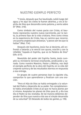 19
NUESTRO EJEMPLO PERFECTO
“Y Jesús, después que fue bautizado, subió luego del
agua; y he aquí los cielos le fueron abiertos, y vio al Es-
píritu de Dios que descendía como paloma, y venía sobre
él” (Mat. 3:16).
Como símbolo del nuevo pacto con Cristo, el bau-
tismo representa nuestro nuevo nacimiento, por lo tan-
to, la primera fase de la vida cristiana. Pero como vimos
en la experiencia de Cristo, hay un camino que recorrer,
una puerta angosta que atravesar, “y pocos son los que la
hallan” (Mat. 7:14).
Después del bautismo, Jesús fue al desierto, allí en-
frentó a Satanás y lo venció con ayuno, oración y con la
infalible “espada el Espíritu, que es la Palabra de Dios”
(Efe. 6:17).
Revestido del poder del Espíritu Santo, Jesús cum-
plió su ministerio terrenal enseñando, predicando y sa-
nado. Como nuestro Maestro, Pastor y Médico, nos dejó
el ejemplo perfecto de la obra del Espíritu en la vida del
creyente sumiso y de los resultados eternos en respuesta
a esa entrega.
En grupos de cuatro personas lean la siguiete cita,
compartan lo que aprendieron y finalicen con una ora-
ción.
“Pero el Hijo de Dios se había entregado a la volun-
tad del Padre y dependía de su poder. Tan completamen-
te había anonadado Cristo al yo que no hacía planes por
sí mismo. Aceptaba los planes de Dios para él, y día tras
día el Padre se los revelaba. De tal manera debemos de-
pender de Dios que nuestra vida sea el simple desarrollo
de su voluntad” (El Deseado de todas las gentes, p. 178).
 