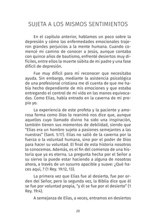 20
SUJETA A LOS MISMOS SENTIMIENTOS
En el capítulo anterior, hablamos un poco sobre la
depresión y cómo las enfermedades emocionales traje-
ron grandes perjuicios a la mente humana. Cuando co-
mencé mi camino de conocer a Jesús, aunque contaba
con quince años de bautismo, enfrenté desiertos muy di-
fíciles, entre ellos la muerte súbita de mi padre y una fase
difícil de depresión.
Fue muy difícil para mí reconocer que necesitaba
ayuda. Sin embargo, mediante la asistencia psicológica
de una profesional cristiana me di cuenta de que me ha-
bía hecho dependiente de mis emociones y que estaba
entregando el control de mi vida en las manos equivoca-
das. Como Elías, había entrado en la caverna de mi pro-
pio yo.
La experiencia de este profeta y la paciente y amo-
rosa forma como Dios lo reanimó nos dice que, aunque
aquellos cuyo llamado divino ha sido una inspiración,
también tienen sus momentos de debilidad, siendo que
“Elías era un hombre sujeto a pasiones semejantes a las
nuestras” (Sant. 5:17). Elías no salió de la caverna por la
fuerza o la voluntad humana, sino por el poder de Dios
para hacer su voluntad. El final de esta historia nosotros
lo conocemos. Además, es el fin del comienzo de una his-
toria que ya es eterna. La pregunta hecha por el Señor a
su siervo la puede estar haciendo a alguna de nosotras
ahora, a través de un susurro apacible y suave: ¿Qué ha-
ces aquí, ? (1 Rey. 19:12, 13).
La primera vez que Elías fue al desierto, fue por or-
den del Señor, pero la segunda vez, la Biblia dice que él
se fue por voluntad propia, “y él se fue por el desierto” (1
Rey. 19:4).
A semejanza de Elías, a veces, entramos en desiertos
 