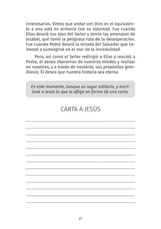 21
innecesarios. Vimos que andar con Dios es el equivalen-
te a una vida en armonía con su voluntad. Fue cuando
Elías desvió sus ojos del Señor y temío las amenazas de
Jezabel, que tomó la peligrosa ruta de la desesperación.
Fue cuando Pedro desvió la mirada del Salvador que co-
menzó a sumergirse en el mar de la incredulidad.
Pero, así como el Señor redirigió a Elías y rescató a
Pedro, él desea liberarnos de nuestros miedos y realizar
en nosotros, y a través de nosotros, sus propósitos gran-
diosos. Él desea que nuestra historia sea eterna.
En este momento, busque un lugar solitario, y escrí-
bale a Jesús lo que la aflige en forma de una carta.
CARTA A JESÚS
 