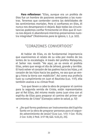 22
Para reflexionar: “Elías, aunque era un profeta de
Dios fue un hombre de pasiones semejantes a las nues-
tras. Tenemos que contender contra las debilidades de
los sentimientos mortales. Pero si confiamos en Dios, él
nunca nos desamparará ni dejará. Bajo todas las circuns-
tancias podemos confiar firmemente en Dios que él nun-
ca nos dejará ni abandonará mientras preservemos nues-
tra integridad” (Testimonios para la iglesia, t. 3, p. 322).
“CORAZONES CONVERTIDOS”
Al hablar de Elías, es de fundamental importancia
que examinemos el relato de su vida por medio de los
lentes de la escatología. A través del profeta Malaquías,
el Señor nos reveló: “He aquí, yo os envío el profeta
Elías, antes que venga el día de Jehová, grande y terrible.
El hará volver el corazón de los padres hacia los hijos, y el
corazón de los hijos hacia los padres, no sea que yo ven-
ga y hiera la tierra con maldición”. Así como esa profecía
tuvo su cumplimiento en Juan el Bautista (Luc. 1:17), ella
también avanza a su clímax final:
“Los que lleven a cabo la obra de preparar el camino
para la segunda venida de Cristo, están representados
por el fiel Elías, del mismo modo como Juan vino con el
espíritu de Elías para preparar el camino del primer ad-
venimiento de Cristo” (Consejos sobre la salud, p. 72)
→ ¿De qué forma podemos ser instrumentos del Espíritu
Santo en la obra de preparar personas para el segun-
do advenimiento de Jesús? (Lea Luc. 1:17; 1 Cor. 15:34;
2 Cor. 5:20; 2 Ped. 3:17-18; Gál. 5:22,23, 25).
 