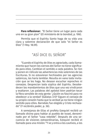 23
Para reflexionar:  “El Señor tiene un lugar para cada
uno en su gran plan” (El ministerio de la bondad, p. 106).
Permita que el Espíritu Santo haga de su vida una
clara y solemne declaración de que solo “el Señor es
Dios” (1 Rey. 18:39).
“ASÍ DICE EL SEÑOR”
“Cuando el Espíritu de Dios es agraviado, cada llama-
miento que hacen los siervos del Señor no tiene significa-
do para ellos. Cambian el sentido a cada palabra. Se ríen
y ponen en ridículo las advertencias más solemnes de las
Escrituras. Si no estuvieran hechizados por las agencias
satánicas, los haría temblar. Resulta en vano toda invita-
ción que se les haga. No desean escuchar reproches ni
consejos. Desprecian toda súplica del Espíritu. Desobe-
decen los mandamientos de Dios que una vez vindicaron
y exaltaron. Las palabras del apóstol bien podrían tocar
la fibra sensible de esta gente: ‘¿Quién os fascinó para no
obedecer a la verdad’ (Gálatas 3:1)? Siguen el consejo de
su propio corazón hasta que la verdad ya no tiene ningún
sentido para ellos. Barrabás fue elegido y Cristo rechaza-
do” (Y recibiréis poder, p. 36).
A semejanza de Elías el profeta Ezequiel recibió un
llamado divino para hablar al pueblo de Israel, denomi-
nado por el Señor “casa rebelde”. Después de una se-
cuencia de visiones extraordinarias, Ezequiel recibió el
llamado para una misión: “Y ve y entra a los cautivos, a los
 