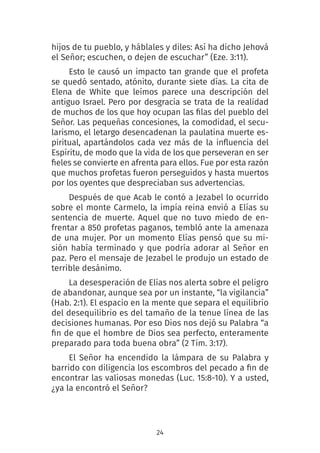 24
hijos de tu pueblo, y háblales y diles: Así ha dicho Jehová
el Señor; escuchen, o dejen de escuchar” (Eze. 3:11).
Esto le causó un impacto tan grande que el profeta
se quedó sentado, atónito, durante siete días. La cita de
Elena de White que leímos parece una descripción del
antiguo Israel. Pero por desgracia se trata de la realidad
de muchos de los que hoy ocupan las filas del pueblo del
Señor. Las pequeñas concesiones, la comodidad, el secu-
larismo, el letargo desencadenan la paulatina muerte es-
piritual, apartándolos cada vez más de la influencia del
Espíritu, de modo que la vida de los que perseveran en ser
fieles se convierte en afrenta para ellos. Fue por esta razón
que muchos profetas fueron perseguidos y hasta muertos
por los oyentes que despreciaban sus advertencias.
Después de que Acab le contó a Jezabel lo ocurrido
sobre el monte Carmelo, la impía reina envió a Elías su
sentencia de muerte. Aquel que no tuvo miedo de en-
frentar a 850 profetas paganos, tembló ante la amenaza
de una mujer. Por un momento Elías pensó que su mi-
sión había terminado y que podría adorar al Señor en
paz. Pero el mensaje de Jezabel le produjo un estado de
terrible desánimo.
La desesperación de Elías nos alerta sobre el peligro
de abandonar, aunque sea por un instante, “la vigilancia”
(Hab. 2:1). El espacio en la mente que separa el equilibrio
del desequilibrio es del tamaño de la tenue línea de las
decisiones humanas. Por eso Dios nos dejó su Palabra “a
fin de que el hombre de Dios sea perfecto, enteramente
preparado para toda buena obra” (2 Tim. 3:17).
El Señor ha encendido la lámpara de su Palabra y
barrido con diligencia los escombros del pecado a fin de
encontrar las valiosas monedas (Luc. 15:8-10). Y a usted,
¿ya la encontró el Señor?
 