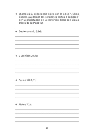 25
→ ¿Cómo es su experiencia diaria con la Biblia? ¿Cómo
pueden ayudarnos los siguientes textos a compren-
der la importancia de la comunión diaria con Dios a
través de su Palabra?
→ Deuteronomio 6:5-9:
→ 2 Crónicas 20:20:
→ Salmo 119:2, 11:
→ Mateo 7:24:
 