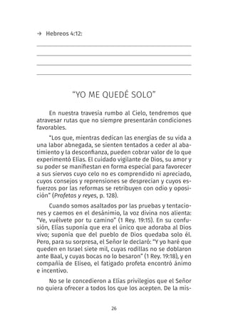 26
→ Hebreos 4:12:
“YO ME QUEDÉ SOLO”
En nuestra travesía rumbo al Cielo, tendremos que
atravesar rutas que no siempre presentarán condiciones
favorables.
“Los que, mientras dedican las energías de su vida a
una labor abnegada, se sienten tentados a ceder al aba-
timiento y la desconfianza, pueden cobrar valor de lo que
experimentó Elías. El cuidado vigilante de Dios, su amor y
su poder se manifiestan en forma especial para favorecer
a sus siervos cuyo celo no es comprendido ni apreciado,
cuyos consejos y reprensiones se desprecian y cuyos es-
fuerzos por las reformas se retribuyen con odio y oposi-
ción” (Profetas y reyes, p. 128).
Cuando somos asaltados por las pruebas y tentacio-
nes y caemos en el desánimio, la voz divina nos alienta:
“Ve, vuélvete por tu camino” (1 Rey. 19:15). En su confu-
sión, Elías suponía que era el único que adoraba al Dios
vivo; suponía que del pueblo de Dios quedaba solo él.
Pero, para su sorpresa, el Señor le declaró: “Y yo haré que
queden en Israel siete mil, cuyas rodillas no se doblaron
ante Baal, y cuyas bocas no lo besaron” (1 Rey. 19:18), y en
compañía de Eliseo, el fatigado profeta encontró ánimo
e incentivo.
No se le concedieron a Elías privilegios que el Señor
no quiera ofrecer a todos los que los acepten. De la mis-
 