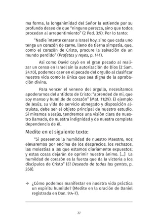 27
ma forma, la longanimidad del Señor la extiende por su
profundo deseo de que “ninguno perezca, sino que todos
procedan al arrepentimiento” (2 Ped. 3:9). Por lo tanto:
“Nadie intente censar a Israel hoy, sino que cada uno
tenga un corazón de carne, lleno de tierna simpatía, que,
como el corazón de Cristo, procure la salvación de un
mundo perdido” (Profetas y reyes, p. 141).
Así como David cayó en el gran pecado al reali-
zar un censo en Israel sin la autorización de Dios (2 Sam.
24:10), podemos caer en el pecado del orgullo al clasificar
nuestra vida como la única que sea digna de la aproba-
ción divina.
Para vencer el veneno del orgullo, necesitamos
apoderarnos del antídoto de Cristo: “aprended de mí, que
soy manso y humilde de corazón” (Mat. 11:29). El ejemplo
de Jesús, su vida de servicio abnegado y disposición al-
truista, debe ser el objeto principal de nuestro estudio.
Si miramos a Jesús, tendremos una visión clara de nues-
tro llamado, de nuestra indignidad y de nuestra completa
dependencia de él.
Medite en el siguiente texto:
“Si poseemos la humildad de nuestro Maestro, nos
elevaremos por encima de los desprecios, los rechazos,
las molestias a las que estamos diariamente expuestos;
y estas cosas dejarán de oprimir nuestro ánimo. […]  La
humildad de corazón es la fuerza que da la victoria a los
discípulos de Cristo” (El Deseado de todas las gentes, p.
268).
→ ¿Cómo podemos manifestar en nuestra vida práctica
un espíritu humilde? (Medite en la oración de Daniel
registrada en Dan. 9:4-7).
 