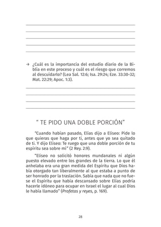 28
→ ¿Cuál es la importancia del estudio diario de la Bi-
blia en este proceso y cuál es el riesgo que corremos
al descuidarlo? (Lea Sal. 12:6; Isa. 29:24; Eze. 33:30-32;
Mat. 22:29; Apoc. 1:3).
“ TE PIDO UNA DOBLE PORCIÓN”
“Cuando habían pasado, Elías dijo a Eliseo: Pide lo
que quieras que haga por ti, antes que yo sea quitado
de ti. Y dijo Eliseo: Te ruego que una doble porción de tu
espíritu sea sobre mí” (2 Rey. 2:9).
“Eliseo no solicitó honores mundanales ni algún
puesto elevado entre los grandes de la tierra. Lo que él
anhelaba era una gran medida del Espíritu que Dios ha-
bía otorgado tan liberalmente al que estaba a punto de
ser honrado por la traslación. Sabía que nada que no fue-
se el Espíritu que había descansado sobre Elías podría
hacerle idóneo para ocupar en Israel el lugar al cual Dios
le había llamado” (Profetas y reyes, p. 169).
 