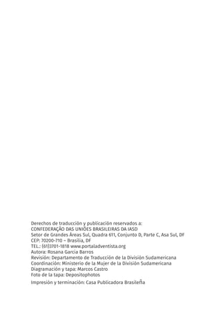 Derechos de traducción y publicación reservados a:
CONFEDERAÇÃO DAS UNIÕES BRASILEIRAS DA IASD
Setor de Grandes Áreas Sul, Quadra 611, Conjunto D, Parte C, Asa Sul, DF
CEP: 70200-710 – Brasília, DF
TEL.: (61)3701-1818 www.portaladventista.org
Autora: Rosana Garcia Barros
Revisión: Departamento de Traducción de la División Sudamericana
Coordinación: Ministerio de la Mujer de la División Sudamericana
Diagramación y tapa: Marcos Castro
Foto de la tapa: Depositophotos
Impresión y terminación: Casa Publicadora Brasileña
 